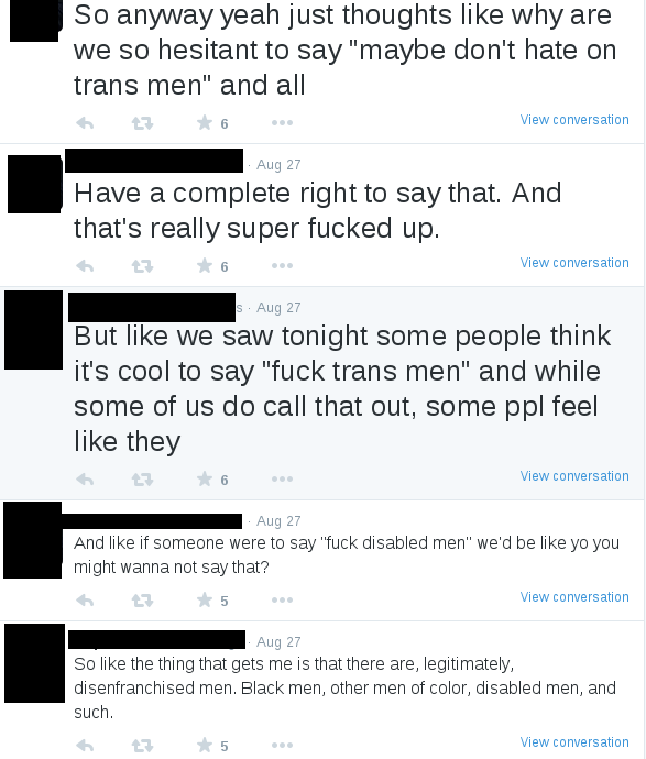 tweet reads: 1. So like the thing that gets me is that there are, legitimately, disenfranchised men. Black men, other men of color, disabled men, and such.; 2. And like if someone were to say "fuck disabled men" we'd be like yo you might wanna not say that?; 3. But like we saw tonight some people think it's cool to say "fuck trans men" and while some of us do call that out, some ppl feel like they; 4. Have a complete right to say that. And that's really super fucked up.; 5. So anyway yeah just thoughts like why are we so hesitant to say "maybe don't hate on trans men" and all
